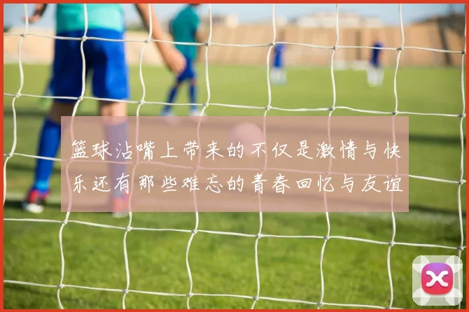 篮球沾嘴上带来的不仅是激情与快乐还有那些难忘的青春回忆与友谊的见证