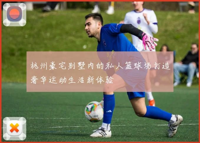 杭州豪宅别墅内的私人篮球场打造奢华运动生活新体验