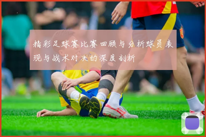 精彩足球赛比赛回顾与分析球员表现与战术对决的深度剖析