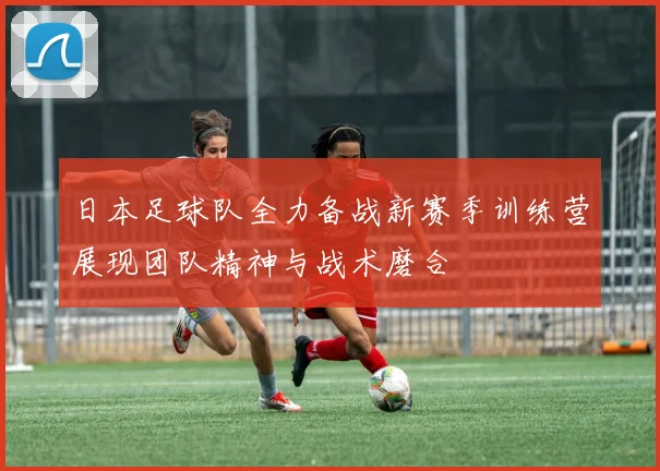 日本足球队全力备战新赛季训练营展现团队精神与战术磨合