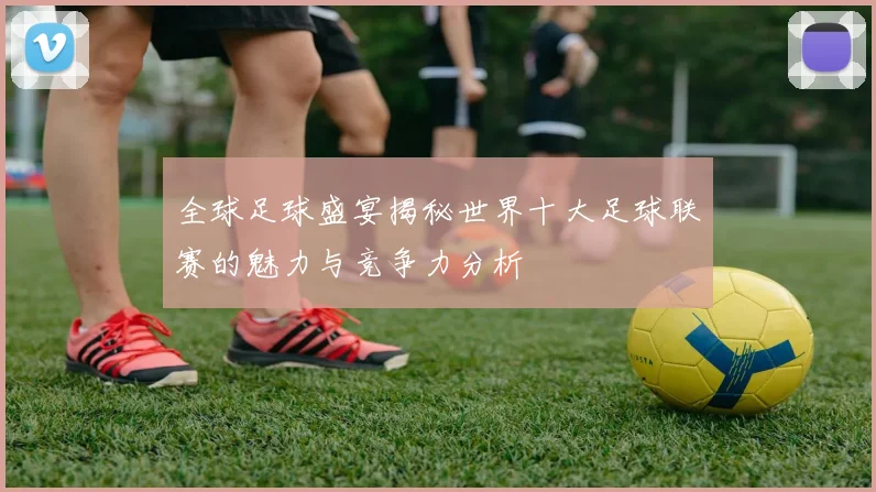 全球足球盛宴揭秘世界十大足球联赛的魅力与竞争力分析