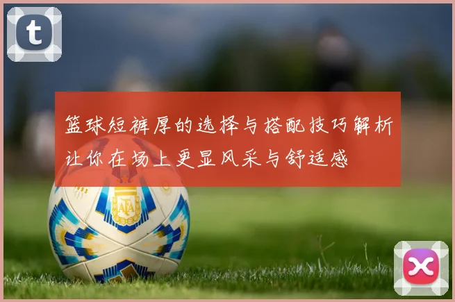 篮球短裤厚的选择与搭配技巧解析让你在场上更显风采与舒适感
