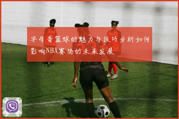 字母哥篮球的魅力与技巧分析如何影响NBA赛场的未来发展